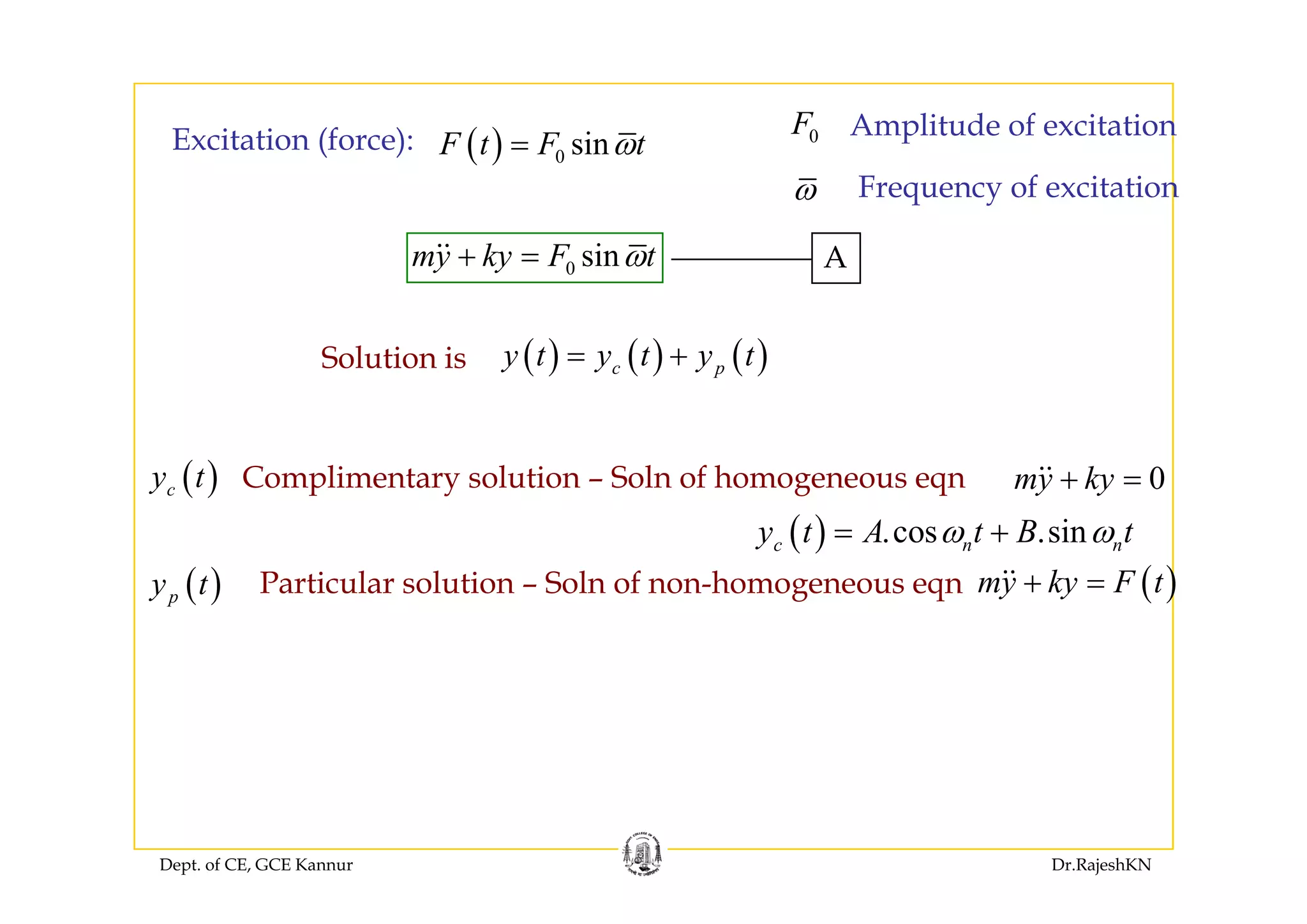 ( ) sinF t F tω=Excitation (force): 0F Amplitude of excitation
( ) 0 sinF t F tω=Excitation (force):
sinmy ky F tω+ A
ω Frequency of excitation
( ) ( ) ( )y t y t y t= +Solution is
0 sinmy ky F tω+ = A
( ) ( ) ( )c py t y t y t= +Solution is
( )
( ) .cos .sinc n ny t A t B tω ω= +
( )
( )cy t Complimentary solution – Soln of homogeneous eqn 0my ky+ =
( )py t ( )my ky F t+ =Particular solution – Soln of non-homogeneous eqn
Dept. of CE, GCE Kannur Dr.RajeshKN
 