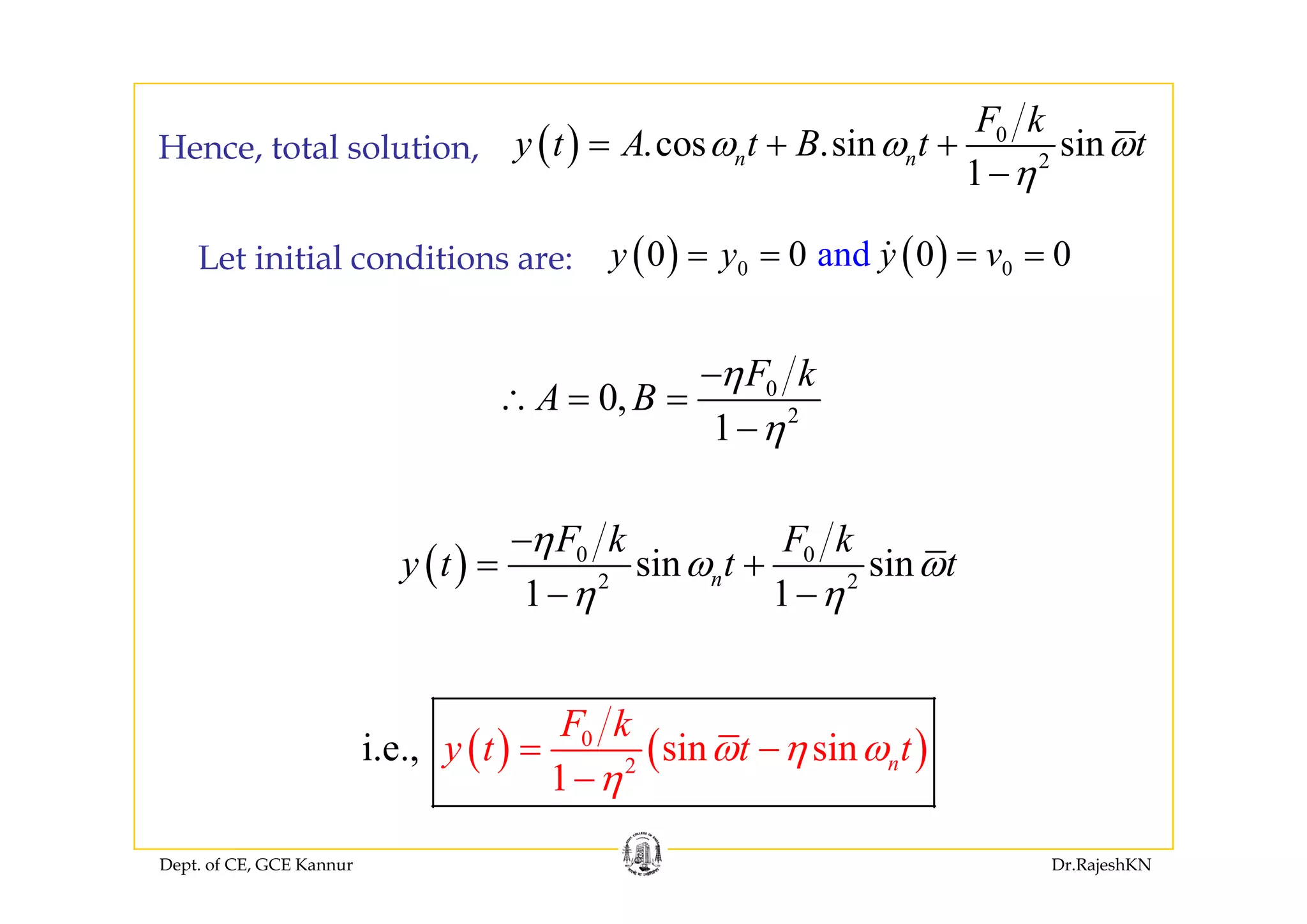 ( ) 0
cos sin sin
F k
y t A t B t tω ω ω= + +Hence total solution
L t i iti l diti ( ) ( )and0 0 0 0y y y v= = = =
( ) 2
.cos .sin sin
1
n ny t A t B t tω ω ω
η
= + +
−
Hence, total solution,
Let initial conditions are: ( ) ( )0 0and0 0 0 0y y y v= = = =
0
2
0,
1
F k
A B
η
η
−
∴ = =
−
( ) 0 0
sin sin
F k F k
y t t t
η
ω ω
−
= +( ) 2 2
sin sin
1 1
ny t t tω ω
η η
= +
− −
( ) ( )0
2
sin sin
1
i.e., n
F k
y t t tω η ω
η
= −
Dept. of CE, GCE Kannur Dr.RajeshKN
1 η−
 