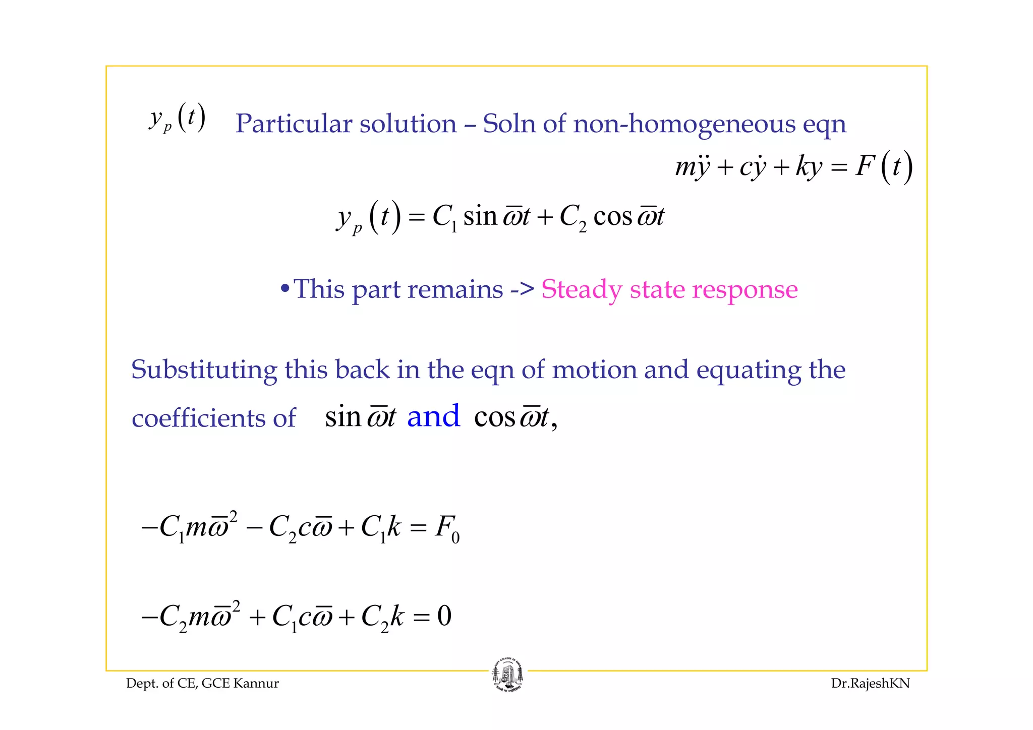 ( )y t P ti l l ti S l f h( )py t
( )my cy ky F t+ + =
Particular solution – Soln of non-homogeneous eqn
Thi t i > St d t t
( ) 1 2sin cospy t C t C tω ω= +
•This part remains -> Steady state response
S b tit ti thi b k i th f ti d ti thSubstituting this back in the eqn of motion and equating the
coefficients of sin cos ,t tω ωand
2
C m C c C k Fω ω− − + =1 2 1 0C m C c C k Fω ω + =
2
0C m C c C kω ω+ +
Dept. of CE, GCE Kannur Dr.RajeshKN
2 1 2 0C m C c C kω ω− + + =
 