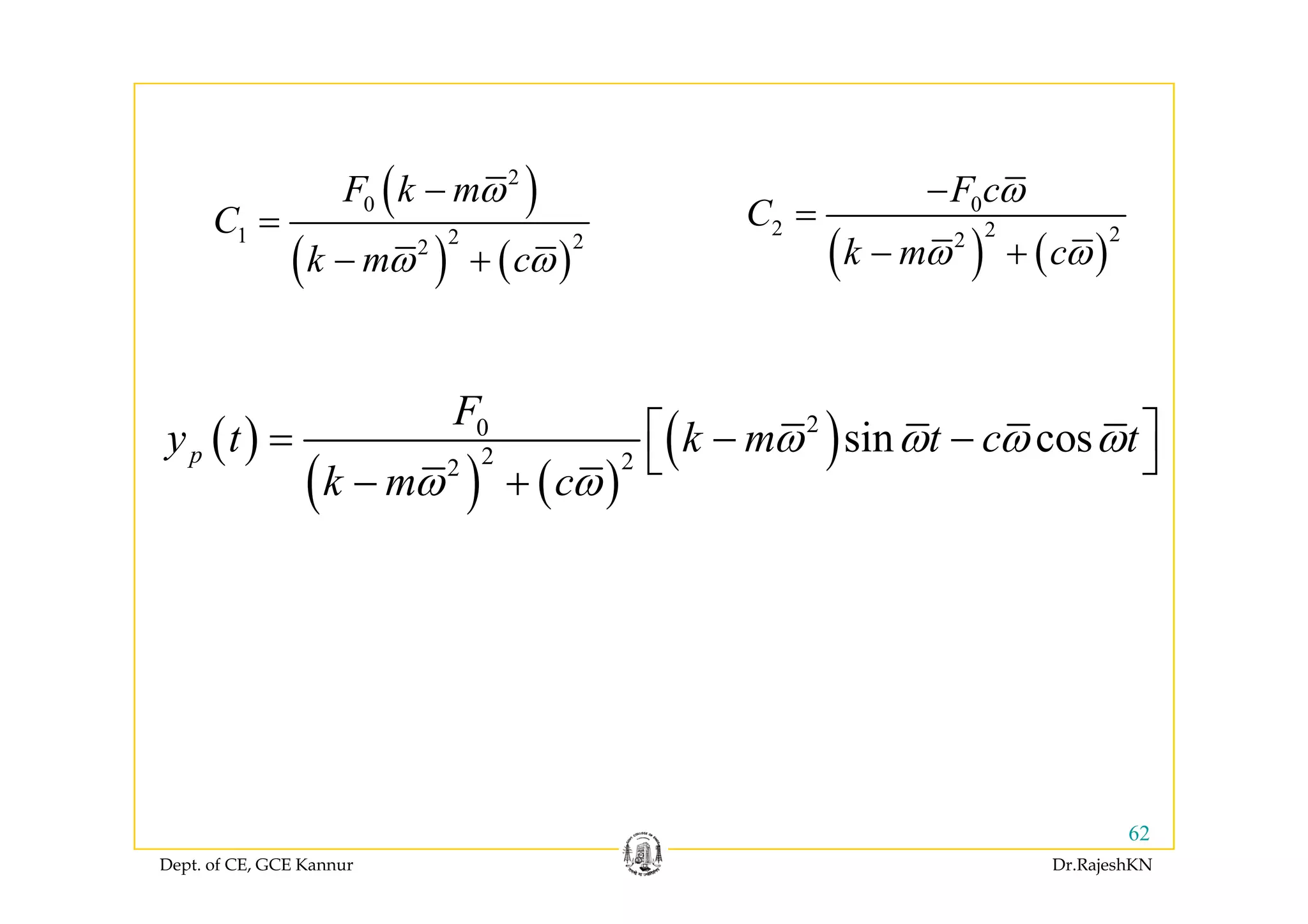 ( )
( ) ( )
2
0
1 2 22
F k m
C
k
ω−
=
+ ( ) ( )
0
2 2 22
F c
C
k m c
ω
ω ω
−
=
+( ) ( )2
k m cω ω− + ( ) ( )k m cω ω− +
( )
( ) ( )
( )20
2 22
sin cosp
F
y t k m t c tω ω ω ω⎡ ⎤= − −⎣ ⎦( )
( ) ( )
( )2 22
p
k m cω ω
⎣ ⎦
− +
Dept. of CE, GCE Kannur Dr.RajeshKN
62
 