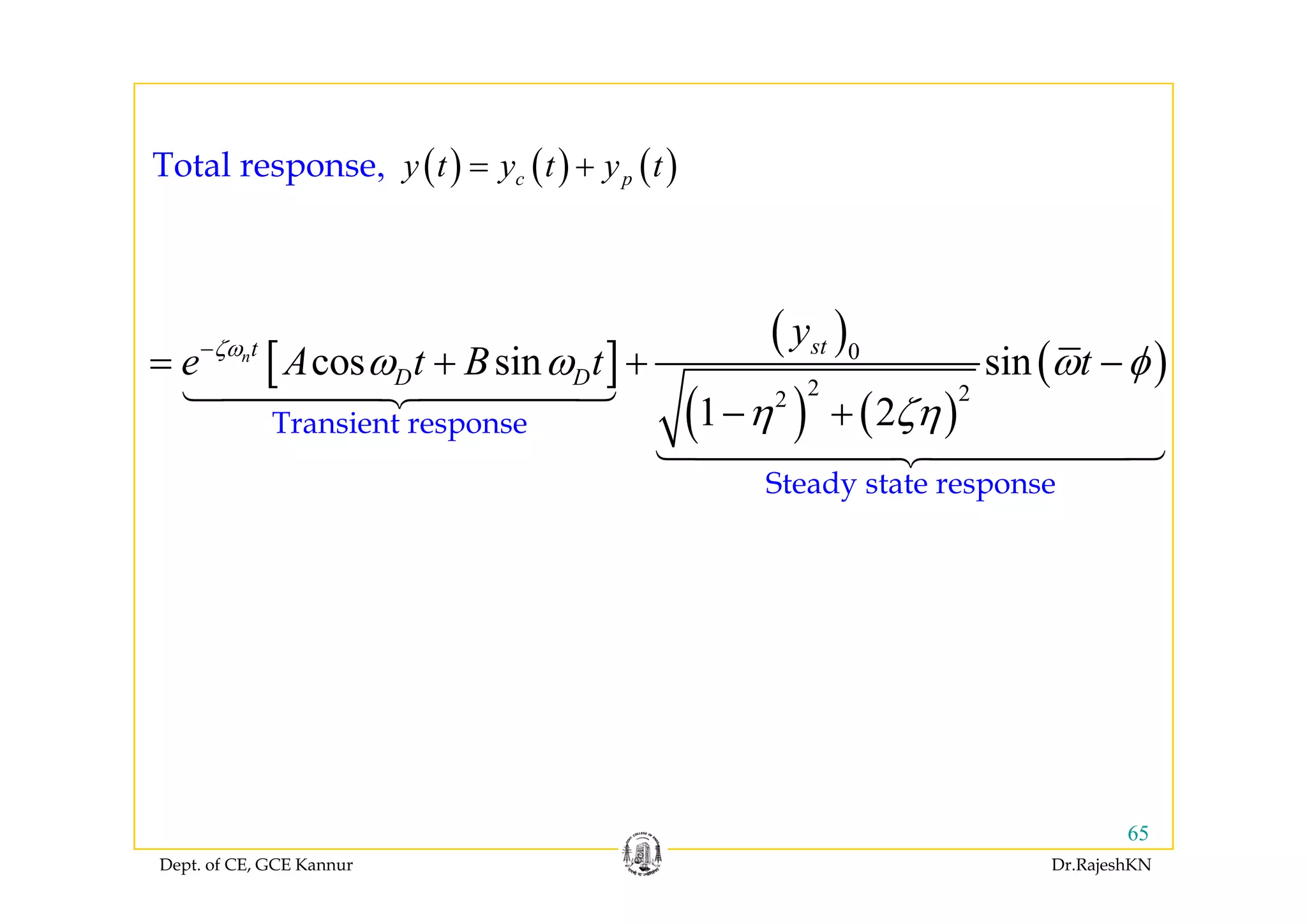 ( ) ( ) ( )( ) ( ) ( ), c py t y t y t= +Total response
[ ]
( )
( )0
cos sin sinn stt
y
e A t B t tζω
ω ω ω φ−
+ +[ ]
( )
( ) ( )
( )0
2 22
cos sin sin
1 2
n
D De A t B t tζ
ω ω ω φ
η ζη
= + + −
− +Transient response
Steady state response
Dept. of CE, GCE Kannur Dr.RajeshKN
65
 