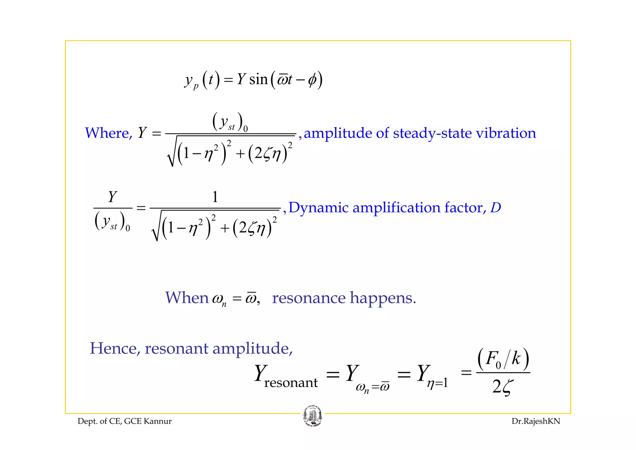 ( ) ( )( ) ( )sinpy t Y tω φ= −
( )y( )
( ) ( )
0
2 22
,
1 2
Where, amplitude of steady-state vibration
sty
Y
η ζη
=
− +
( ) ( ) ( )
2 22
0
,
1
1 2
Dynamic amplification factor,
t
D
Y
y η ζη
=
+( ) ( ) ( )2
0 1 2sty η ζη− +
,nω ω=When resonance happens.
1Y Y Y= =
( )0F k
=
Hence, resonant amplitude,
Dept. of CE, GCE Kannur Dr.RajeshKN
1n
Y Y Yηω ω ==resonant 2ζ
 