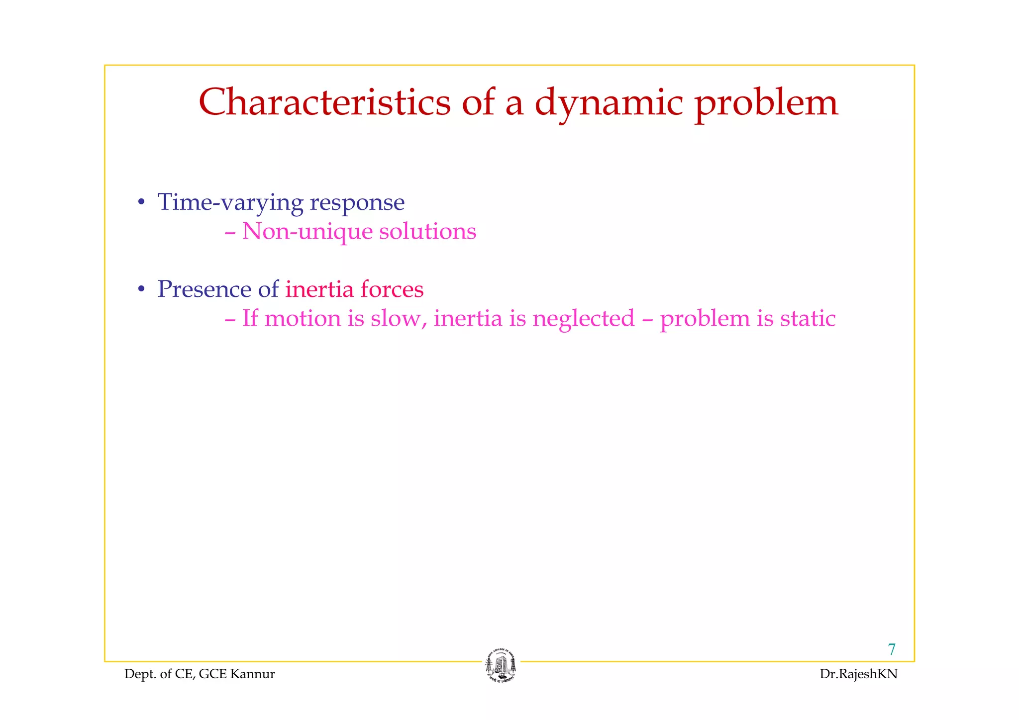 Characteristics of a dynamic problemC a acte st cs o a dy a c p ob e
Ti i• Time-varying response
– Non-unique solutions
• Presence of inertia forces
– If motion is slow, inertia is neglected – problem is static
Dept. of CE, GCE Kannur Dr.RajeshKN
7
 