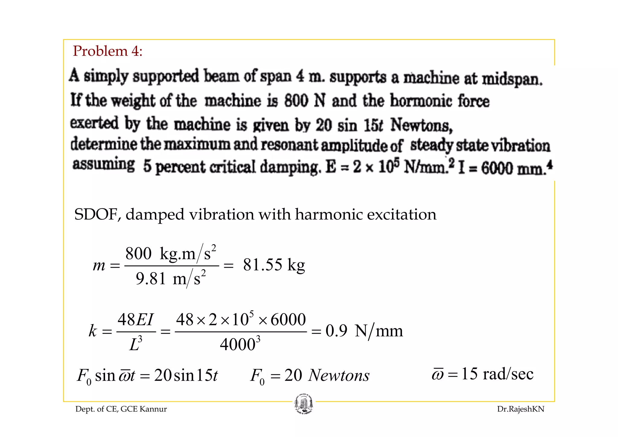 Problem 4:
SDOF, damped vibration with harmonic excitation
2
800 kg.m s
81 55 kgm = =
SDOF, damped vibration with harmonic excitation
2
81.55 kg
9.81 m s
m
5
48 48 2 10 6000EI × × ×
d/
3 3
48 48 2 10 6000
0.9 N mm
4000
EI
k
L
× × ×
= = =
Dept. of CE, GCE Kannur Dr.RajeshKN
15 rad/secω =0 sin 20sin15F t tω = 0 20F Newtons=
 