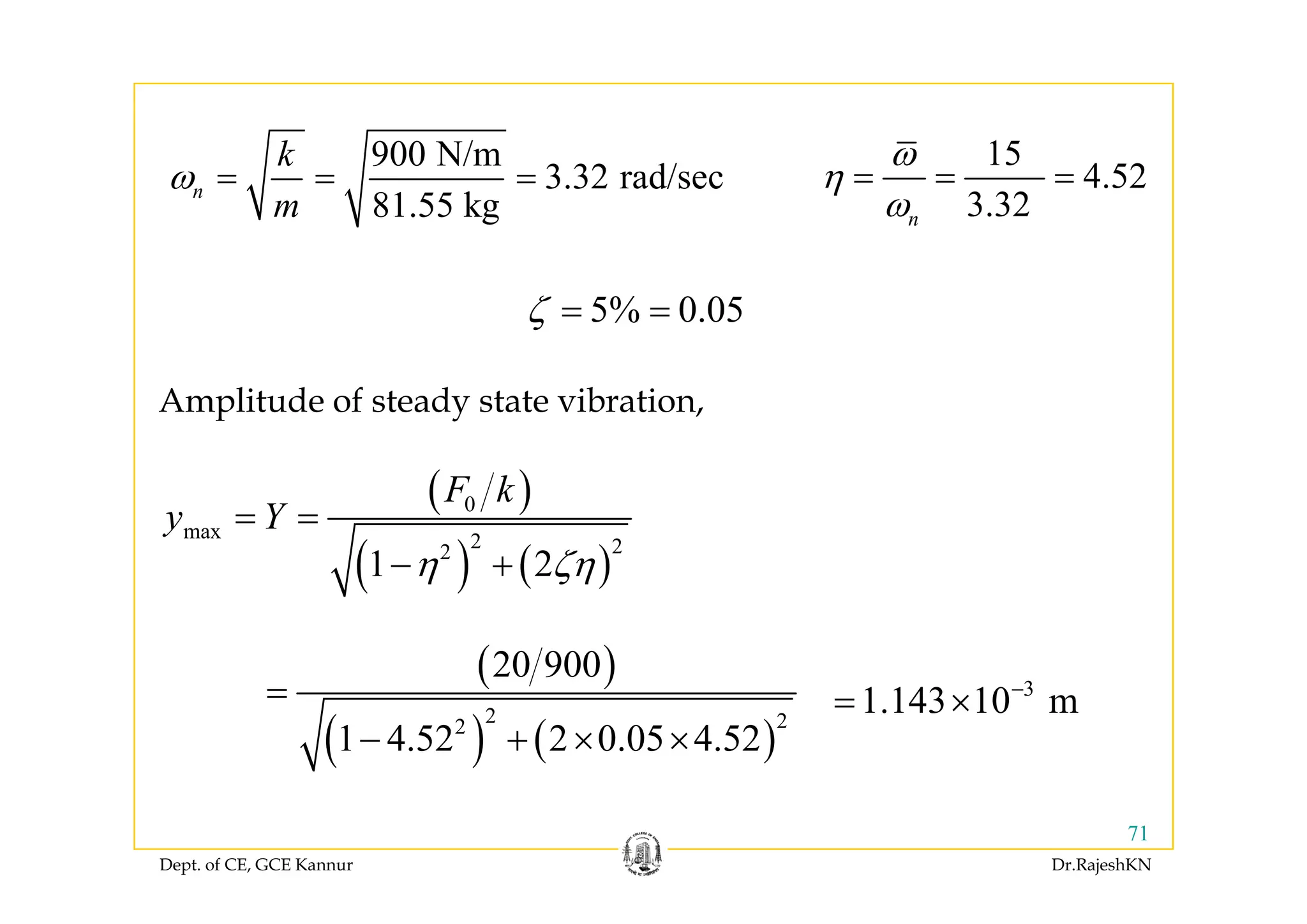900 N/k 15900 N/m
3.32 rad/sec
81.55 kg
n
k
m
ω = = =
15
4.52
3.32n
ω
η
ω
= = =
5% 0.05ζ = =
Amplitude of steady state vibration,
( )
( ) ( )
0
max 2 22
1 2
F k
y Y
η ζη
= =
− +( ) ( )1 2η ζη− +
( )20 900( )
( ) ( )
2 22
20 900
1 4.52 2 0.05 4.52
=
− + × ×
3
1.143 10 m−
= ×
Dept. of CE, GCE Kannur Dr.RajeshKN
71
 