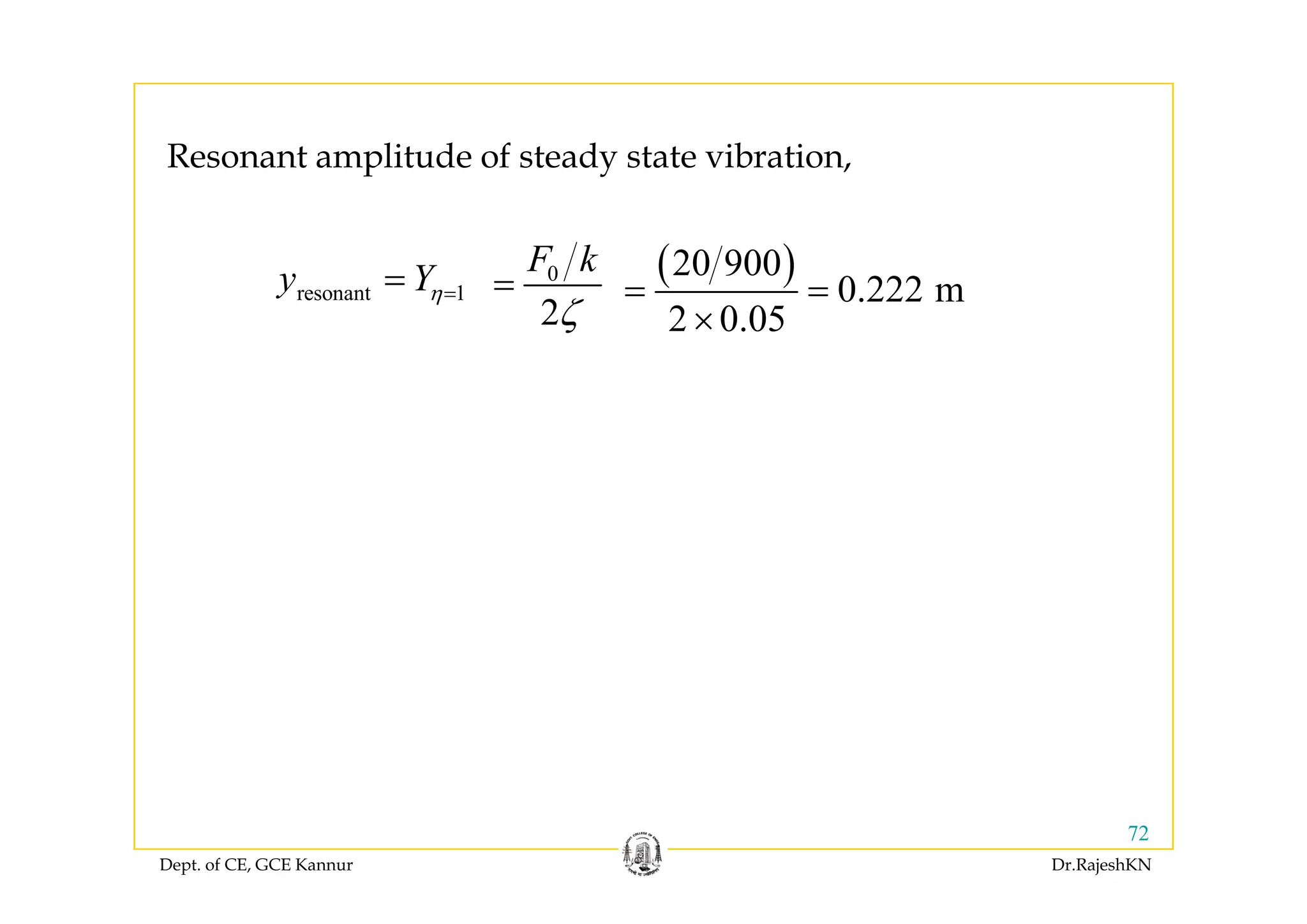 R t lit d f t d t t ib ti
( )20 900F k
Resonant amplitude of steady state vibration,
resonant 1y Yη== ( )20 900
0.222 m
2 0.05
= =
×
0
2
F k
ζ
=
Dept. of CE, GCE Kannur Dr.RajeshKN
72
 