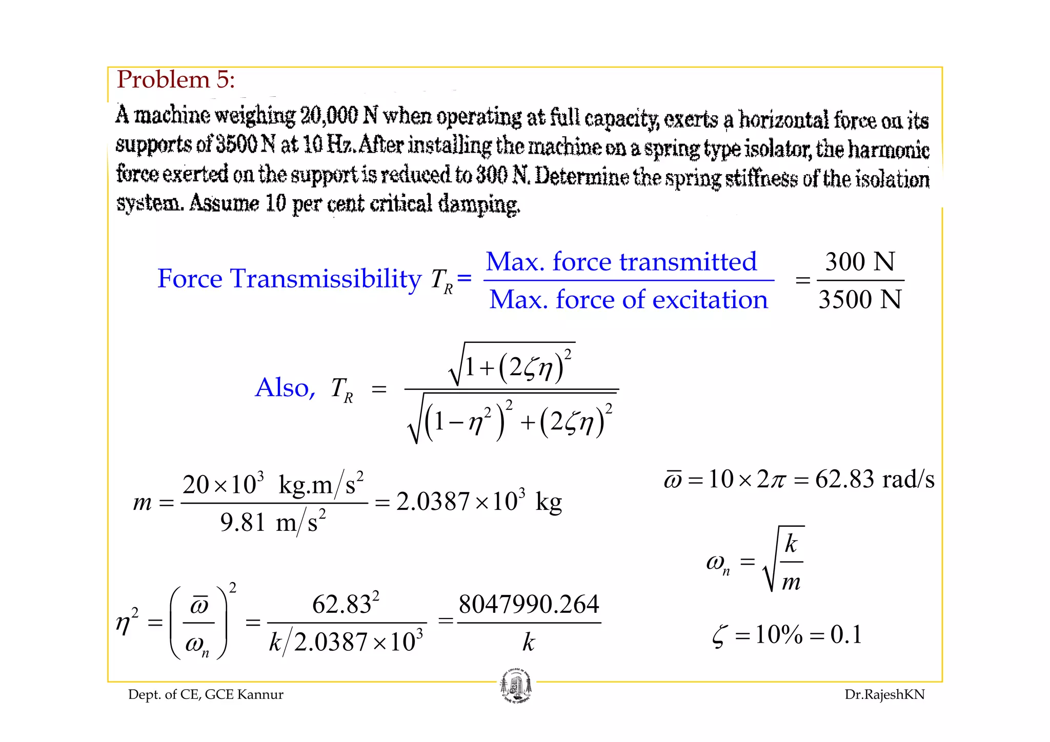 Problem 5:
Max. force transmitted
Force Transmissibility =RT
300 N
=
( )
2
1 2ζη+
Force Transmissibility
Max. force of excitation
RT
3500 N
( )
( ) ( )
2 22
1 2
1 2
Also, RT
ζη
η ζη
+
=
− +
3 2
3
2
20 10 kg.m s
2.0387 10 kg
9.81 m s
m
×
= = ×
10 2 62.83 rad/sω π= × =
k
2
2
2 62.83 8047990.264
=
ω
η
⎛ ⎞
= =⎜ ⎟
n
k
m
ω =
Dept. of CE, GCE Kannur Dr.RajeshKN
3
=
2.0387 10n k k
η
ω
= =⎜ ⎟
×⎝ ⎠
10% 0.1ζ = =
 