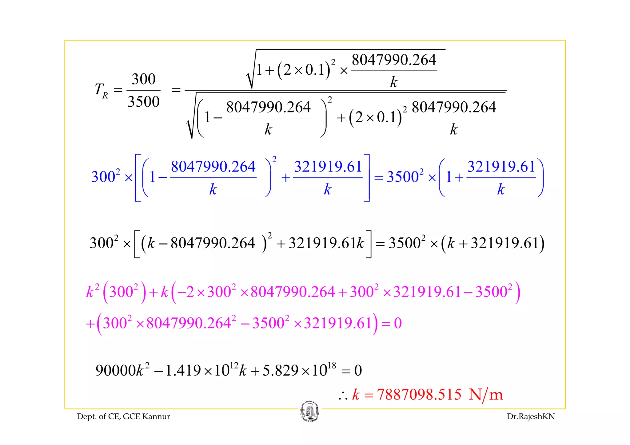 ( )
2 8047990.264
1 2 0 1+ × ×( )
( )
2
2
1 2 0.1
300
3500 8047990.264 8047990.264
1 2 0.1
R
kT
+ × ×
= =
⎛ ⎞
− + ×⎜ ⎟
⎝ ⎠
( )1 2 0.1
k k
+⎜ ⎟
⎝ ⎠
2
2 28047990.264 321919.61 321919.61
300 1 3500 1
⎡ ⎤⎛ ⎞ ⎛ ⎞
⎢ ⎥⎜ ⎟ ⎜ ⎟
2 2
300 1 3500 1
k k k
⎛ ⎞ ⎛ ⎞
× − + = × +⎢ ⎥⎜ ⎟ ⎜ ⎟
⎝ ⎠ ⎝ ⎠⎢ ⎥⎣ ⎦
( ) ( )
22 2
300 8047990.264 321919.61 3500 321919.61k k k⎡ ⎤× − + = × +
⎣ ⎦
( ) ( )
( )
2 2 2 2 2
2 2 2
300 2 300 8047990.264 300 321919.61 3500
300 8047990 264 3500 321919 61 0
k k+ − × × + × −
+ × × =( )300 8047990.264 3500 321919.61 0+ × − × =
2 12 18
90000 1 419 1 5 829 1 00 0k k− × + × =
Dept. of CE, GCE Kannur Dr.RajeshKN
7887098.515k∴ = N m
90000 1.419 1 5.829 1 00 0k k× + ×
 
