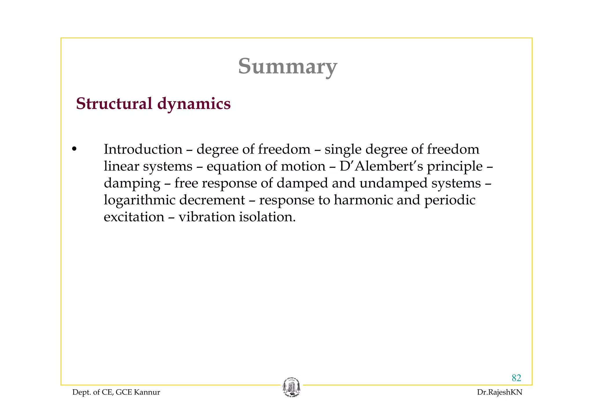 SummarySummary
Structural dynamics
• Introduction – degree of freedom – single degree of freedom
li t ti f ti D’Al b t’ i i llinear systems – equation of motion – D’Alembert’s principle –
damping – free response of damped and undamped systems –
logarithmic decrement – response to harmonic and periodic
excitation – vibration isolation.
Dept. of CE, GCE Kannur Dr.RajeshKN
82
 