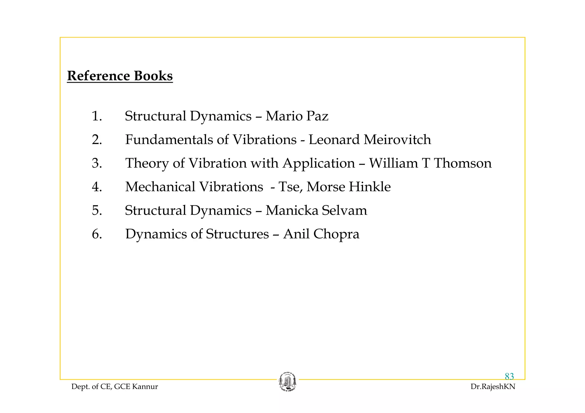 Reference Books
1 St t l D i M i P1. Structural Dynamics – Mario Paz
2. Fundamentals of Vibrations - Leonard Meirovitch
3 Th f Vib ti ith A li ti Willi T Th3. Theory of Vibration with Application – William T Thomson
4. Mechanical Vibrations - Tse, Morse Hinkle
5 St t l D i M i k S l5. Structural Dynamics – Manicka Selvam
6. Dynamics of Structures – Anil Chopra
Dept. of CE, GCE Kannur Dr.RajeshKN
83
 