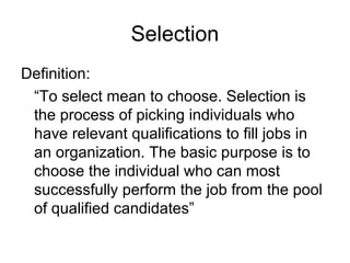Selection
Definition:
“To select mean to choose. Selection is
the process of picking individuals who
have relevant qualifications to fill jobs in
an organization. The basic purpose is to
choose the individual who can most
successfully perform the job from the pool
of qualified candidates”
 