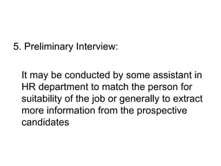 5. Preliminary Interview: It may be conducted by some assistant in HR department to match the person for suitability of the job or generally to extract more information from the prospective candidates 
