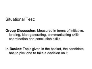 Situational Test: Group Discussion : Measured in terms of initiative, leading, idea generating, communicating skills, coordination and conclusion skills In Basket : Topic given in the basket, the candidate has to pick one to take a decision on it. 
