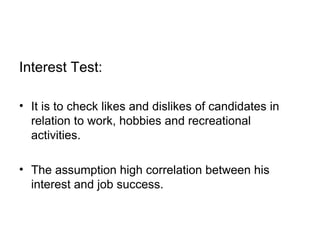 Interest Test:  It is to check likes and dislikes of candidates in relation to work, hobbies and recreational activities.  The assumption high correlation between his interest and job success. 