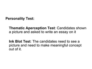 Personality Test: Thematic Aperception Test : Candidates shown a picture and asked to write an essay on it Ink Blot Test : The candidates need to see a picture and need to make meaningful concept out of it.  