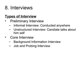 8. Interviews  Types of Interview Preliminary Interview Informal Interview: Conducted anywhere Unstructured Interview: Candiate talks about him self Core Interview Background Information Interview Job and Probing Interview 