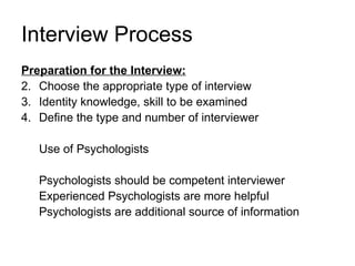 Interview Process Preparation for the Interview: Choose the appropriate type of interview Identity knowledge, skill to be examined Define the type and number of interviewer Use of Psychologists Psychologists should be competent interviewer Experienced Psychologists are more helpful Psychologists are additional source of information 