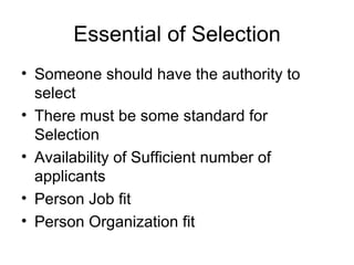 Essential of Selection Someone should have the authority to select There must be some standard for Selection Availability of Sufficient number of applicants  Person Job fit Person Organization fit 