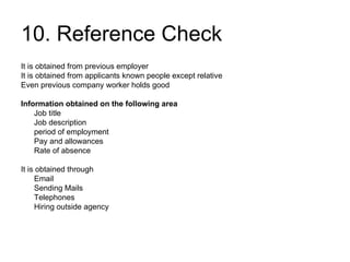 10. Reference Check It is obtained from previous employer It is obtained from applicants known people except relative Even previous company worker holds good Information obtained on the following area Job title Job description period of employment Pay and allowances Rate of absence It is obtained through Email Sending Mails Telephones Hiring outside agency 