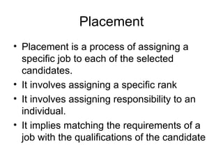 Placement Placement is a process of assigning a specific job to each of the selected candidates.  It involves assigning a specific rank  It involves assigning responsibility to an individual.  It implies matching the requirements of a job with the qualifications of the candidate  