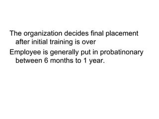 The organization decides final placement after initial training is over Employee is generally put in probatinonary between 6 months to 1 year. 