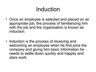 Induction Once an employee is selected and placed on an appropriate job, the process of familiarizing him with the job and the organization is known as induction.  Induction is the process of receiving and welcoming an employee when he first joins the company and giving him basic information he needs to settle down quickly and happily and stars work.  