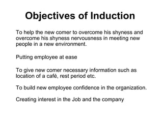 Objectives of Induction   To help the new comer to overcome his shyness and overcome his shyness nervousness in meeting new people in a new environment. Putting employee at ease To give new comer necessary information such as location of a café, rest period etc. To build new employee confidence in the organization. Creating interest in the Job and the company 