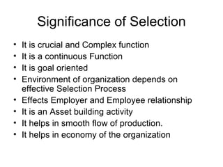 Significance of Selection It is crucial and Complex function It is a continuous Function It is goal oriented Environment of organization depends on effective Selection Process Effects Employer and Employee relationship It is an Asset building activity It helps in smooth flow of production. It helps in economy of the organization 