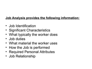 Job Analysis provides the following information: Job Identification Significant Characteristics What typically the worker does Job duties What material the worker uses How the Job is performed Required Personal Attributes Job Relationship 