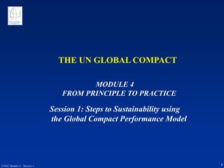 1
UNGC Module 4 – Session 1
THE UN GLOBAL COMPACT
MODULE 4
FROM PRINCIPLE TO PRACTICE
Session 1: Steps to Sustainability using
the Global Compact Performance Model
 