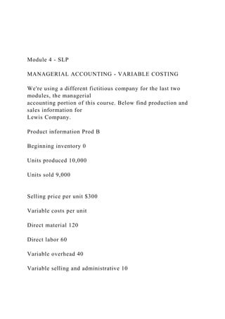 Module 4 - SLP
MANAGERIAL ACCOUNTING - VARIABLE COSTING
We're using a different fictitious company for the last two
modules, the managerial
accounting portion of this course. Below find production and
sales information for
Lewis Company.
Product information Prod B
Beginning inventory 0
Units produced 10,000
Units sold 9,000
Selling price per unit $300
Variable costs per unit
Direct material 120
Direct labor 60
Variable overhead 40
Variable selling and administrative 10
 