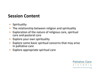 Session Content Spirituality The relationship between religion and spirituality Exploration of the nature of religious care, spiritual care and pastoral care Explore your own spirituality Explore some basic spiritual concerns that may arise in palliative care Explore appropriate spiritual care 