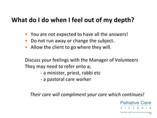 What do I do when I feel out of my depth? You are not expected to have all the answers! Do not run away or change the subject.  Allow the client to go where they will. Discuss your feelings with the Manager of Volunteers They may need to refer onto a;  - a minister, priest, rabbi etc - a pastoral care worker Their care will compliment your care which continues! 