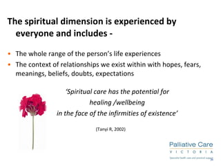The spiritual dimension is experienced by everyone and includes -  The whole range of the person’s life experiences The context of relationships we exist within with hopes, fears, meanings, beliefs, doubts, expectations ‘ Spiritual care has the potential for  healing /wellbeing  in the face of the infirmities of existence’   (Tanyi R, 2002) 