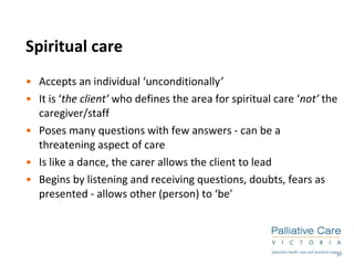 Spiritual care Accepts an individual ‘unconditionally ’ It is ‘ the client’  who defines the area for spiritual care ‘ not’  the caregiver/staff Poses many questions with few answers - can be a threatening aspect of care Is like a dance, the carer allows the client to lead Begins by listening and receiving questions, doubts, fears as presented - allows other (person) to ‘be’ 