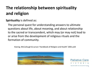 The relationship between spirituality  and religion Spirituality  is defined as:  The personal quest for understanding answers to ultimate questions about life, about meaning, and about relationship to the sacred or transcendent, which may (or may not) lead to or arise from the development of religious rituals and the formation of community. Koenig, McCullough & Larson ‘Handbook of Religion and Health’ 2001 p18 