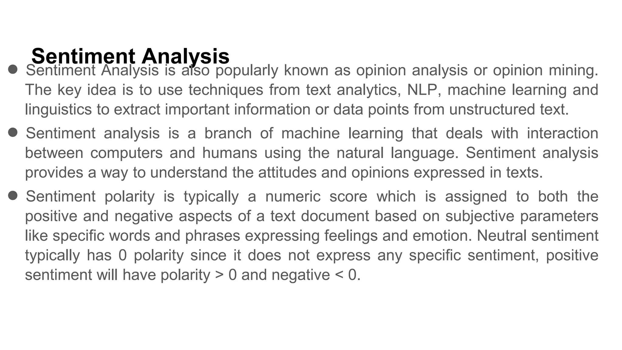 Sentiment Analysis
● Sentiment Analysis is also popularly known as opinion analysis or opinion mining.
The key idea is to use techniques from text analytics, NLP, machine learning and
linguistics to extract important information or data points from unstructured text.
● Sentiment analysis is a branch of machine learning that deals with interaction
between computers and humans using the natural language. Sentiment analysis
provides a way to understand the attitudes and opinions expressed in texts.
● Sentiment polarity is typically a numeric score which is assigned to both the
positive and negative aspects of a text document based on subjective parameters
like specific words and phrases expressing feelings and emotion. Neutral sentiment
typically has 0 polarity since it does not express any specific sentiment, positive
sentiment will have polarity > 0 and negative < 0.
 