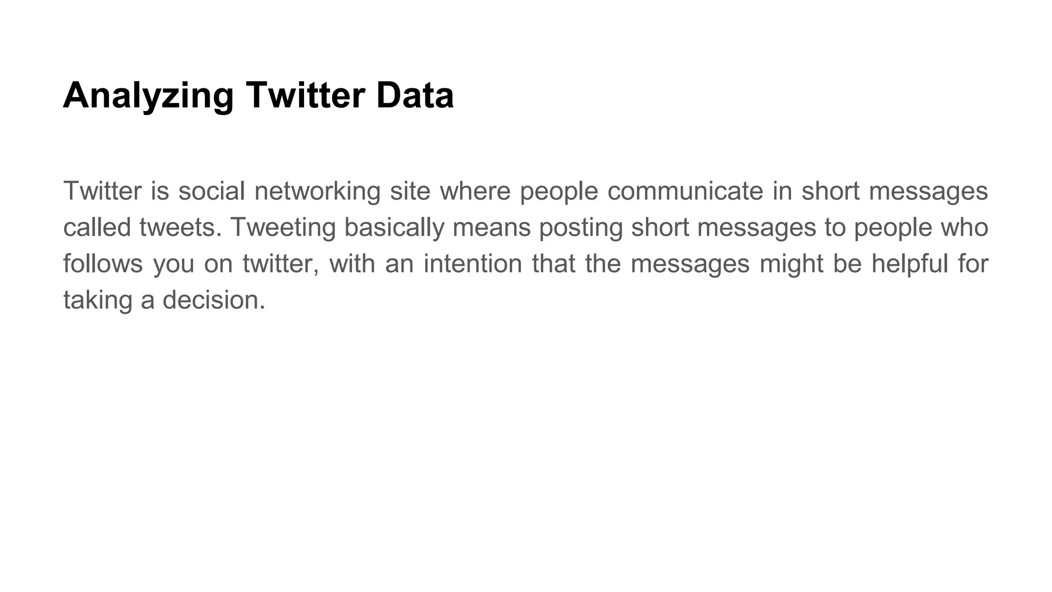 Analyzing Twitter Data
Twitter is social networking site where people communicate in short messages
called tweets. Tweeting basically means posting short messages to people who
follows you on twitter, with an intention that the messages might be helpful for
taking a decision.
 