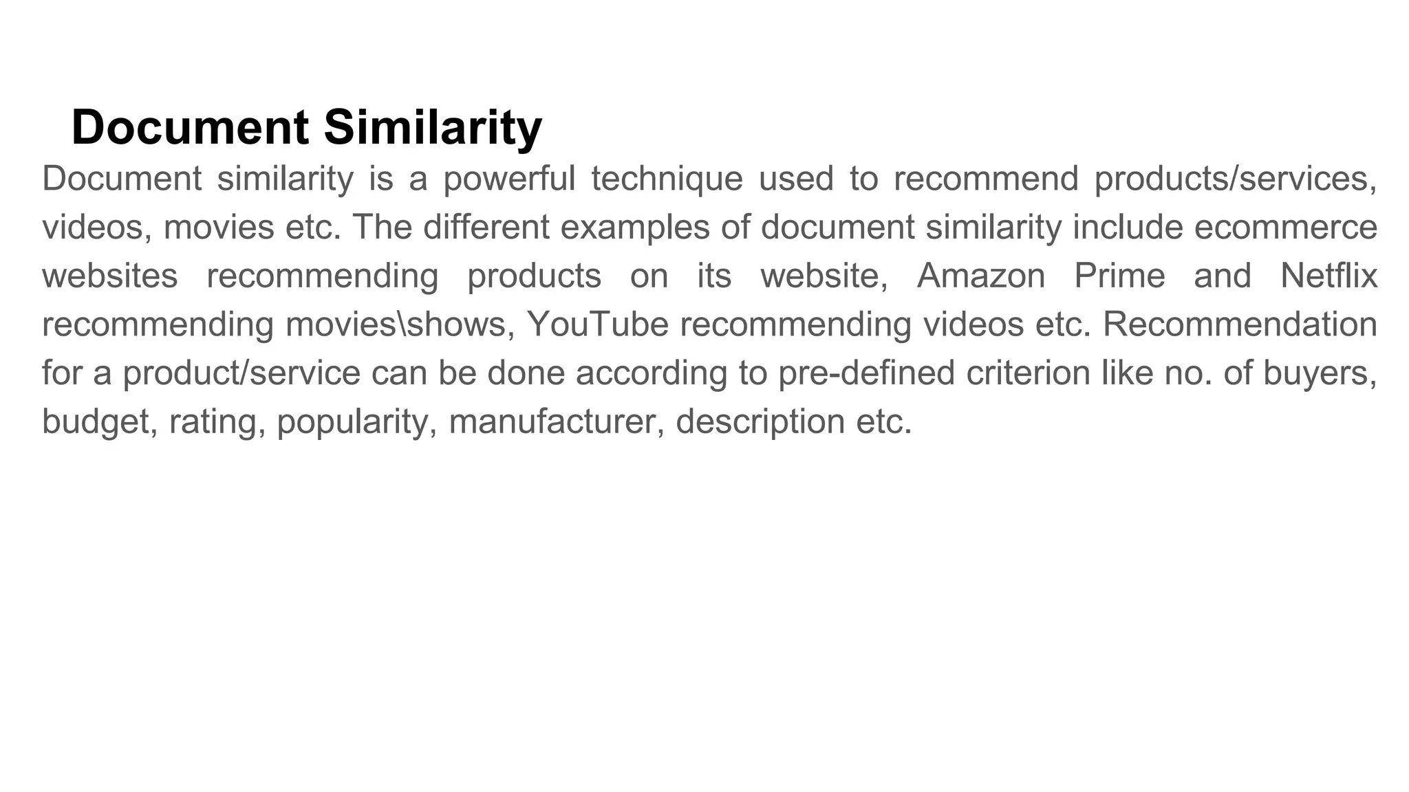 Document Similarity
Document similarity is a powerful technique used to recommend products/services,
videos, movies etc. The different examples of document similarity include ecommerce
websites recommending products on its website, Amazon Prime and Netflix
recommending moviesshows, YouTube recommending videos etc. Recommendation
for a product/service can be done according to pre-defined criterion like no. of buyers,
budget, rating, popularity, manufacturer, description etc.
 