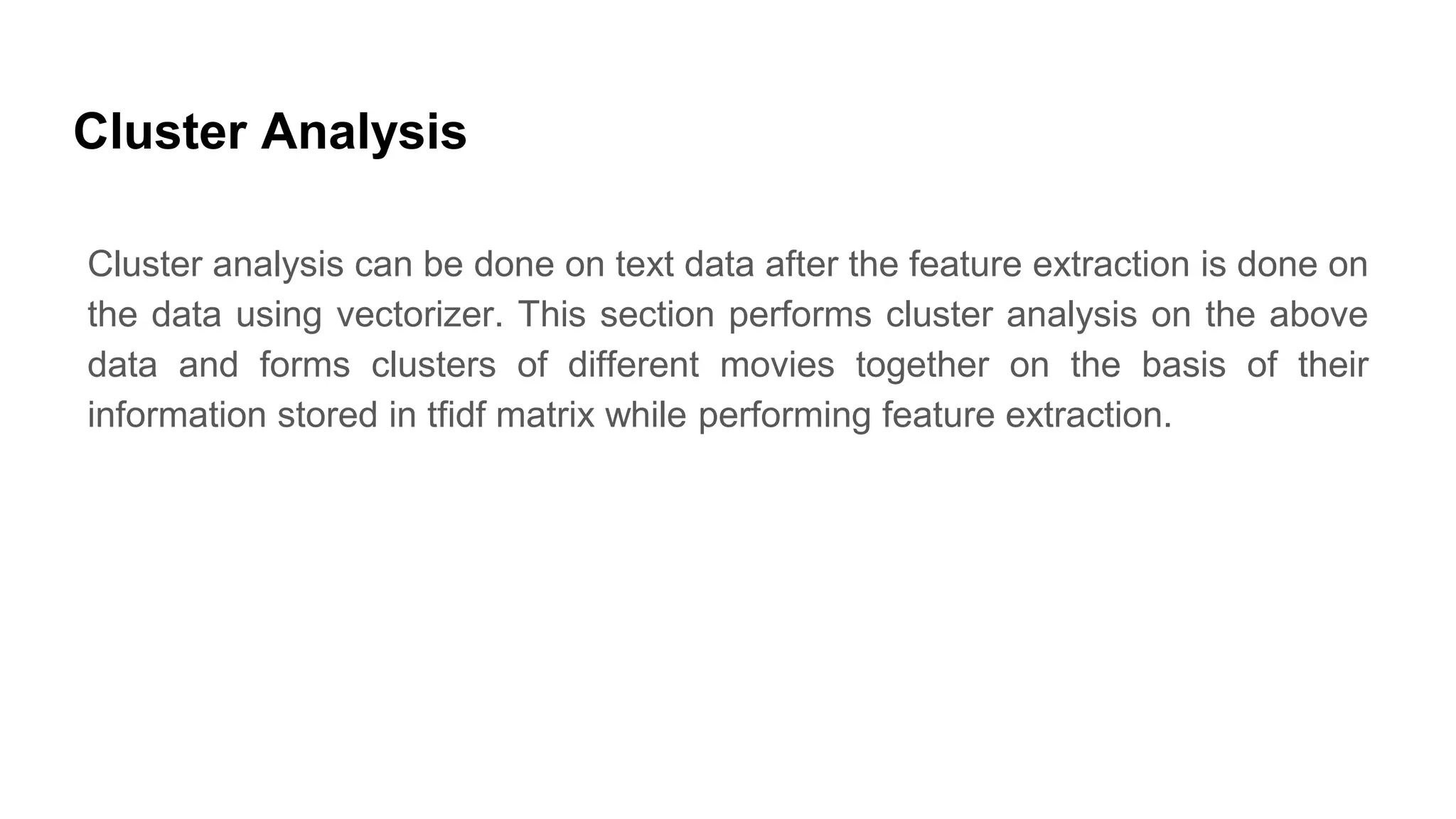 Cluster Analysis
Cluster analysis can be done on text data after the feature extraction is done on
the data using vectorizer. This section performs cluster analysis on the above
data and forms clusters of different movies together on the basis of their
information stored in tfidf matrix while performing feature extraction.
 