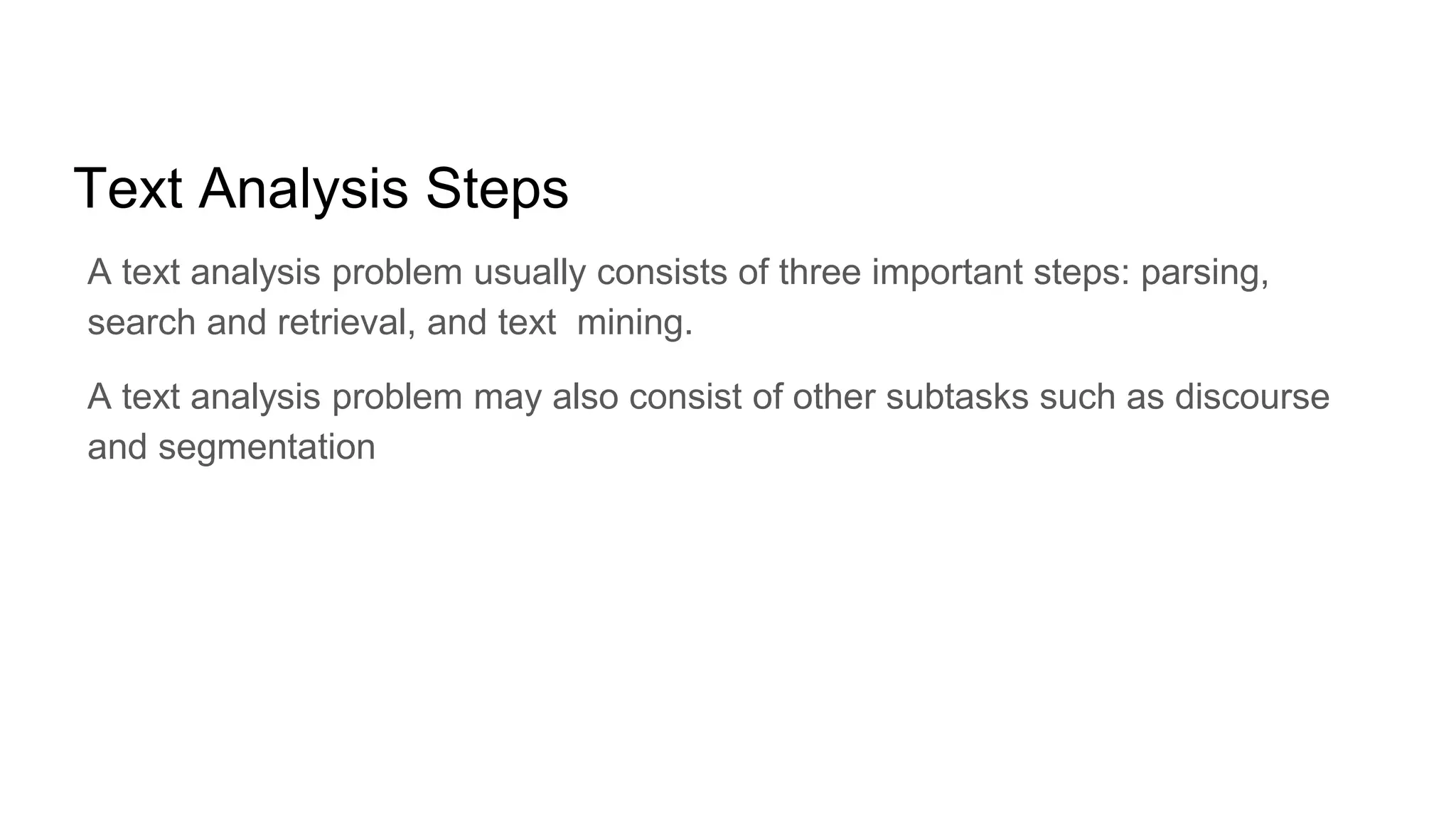 Text Analysis Steps
A text analysis problem usually consists of three important steps: parsing,
search and retrieval, and text mining.
A text analysis problem may also consist of other subtasks such as discourse
and segmentation
 