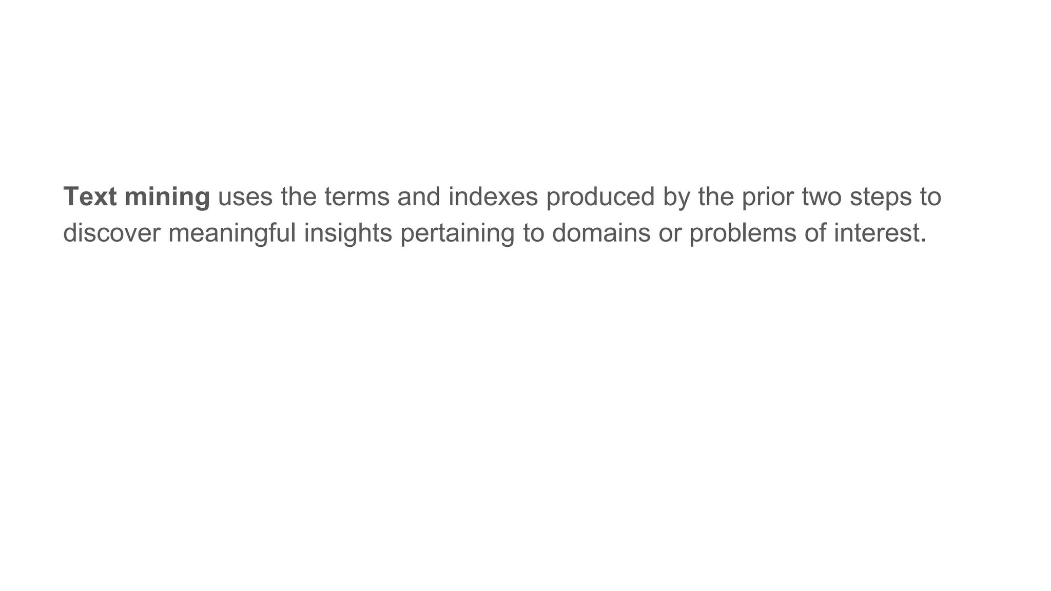Text mining uses the terms and indexes produced by the prior two steps to
discover meaningful insights pertaining to domains or problems of interest.
 