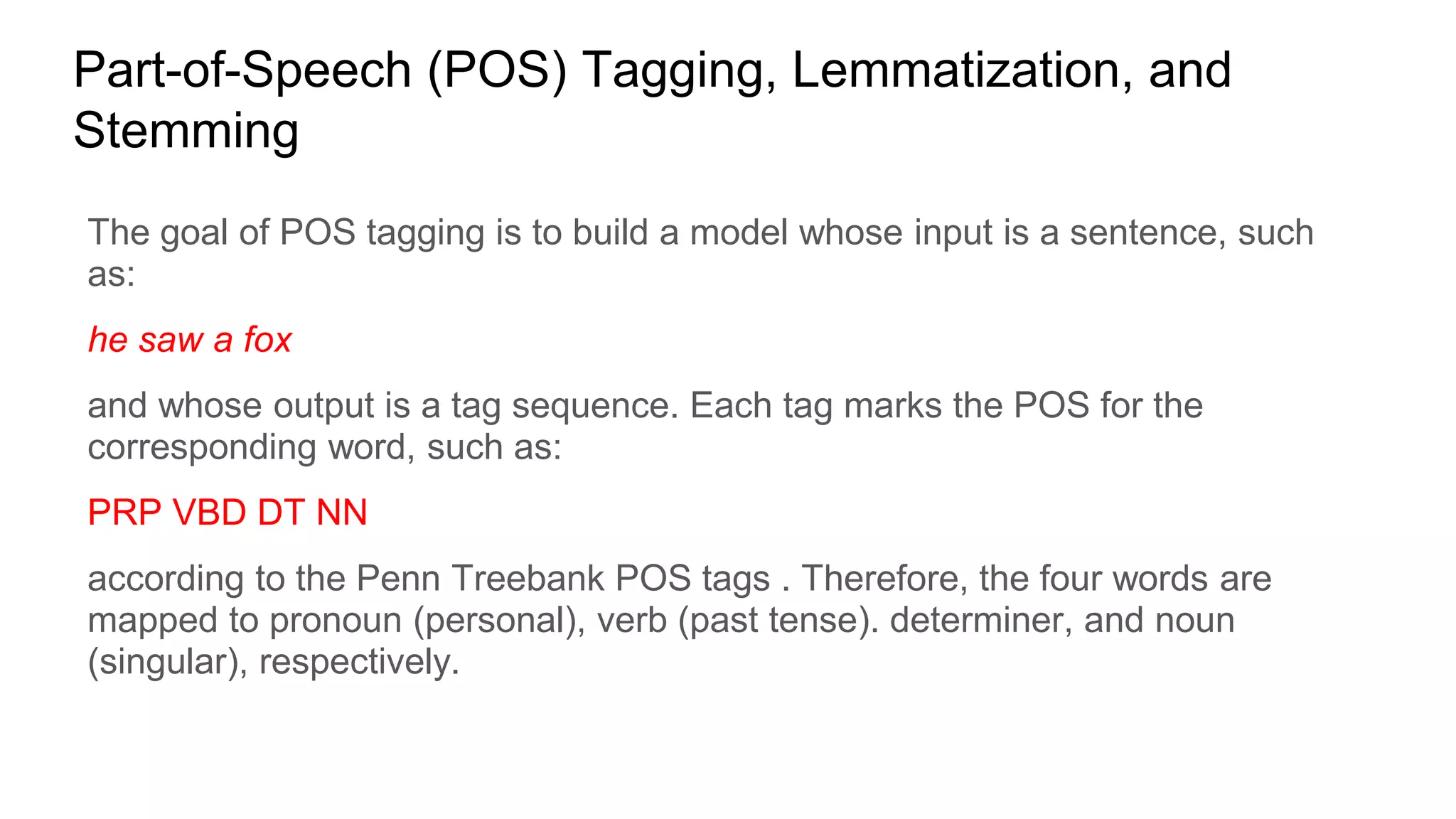 Part-of-Speech (POS) Tagging, Lemmatization, and
Stemming
The goal of POS tagging is to build a model whose input is a sentence, such
as:
he saw a fox
and whose output is a tag sequence. Each tag marks the POS for the
corresponding word, such as:
PRP VBD DT NN
according to the Penn Treebank POS tags . Therefore, the four words are
mapped to pronoun (personal), verb (past tense). determiner, and noun
(singular), respectively.
 