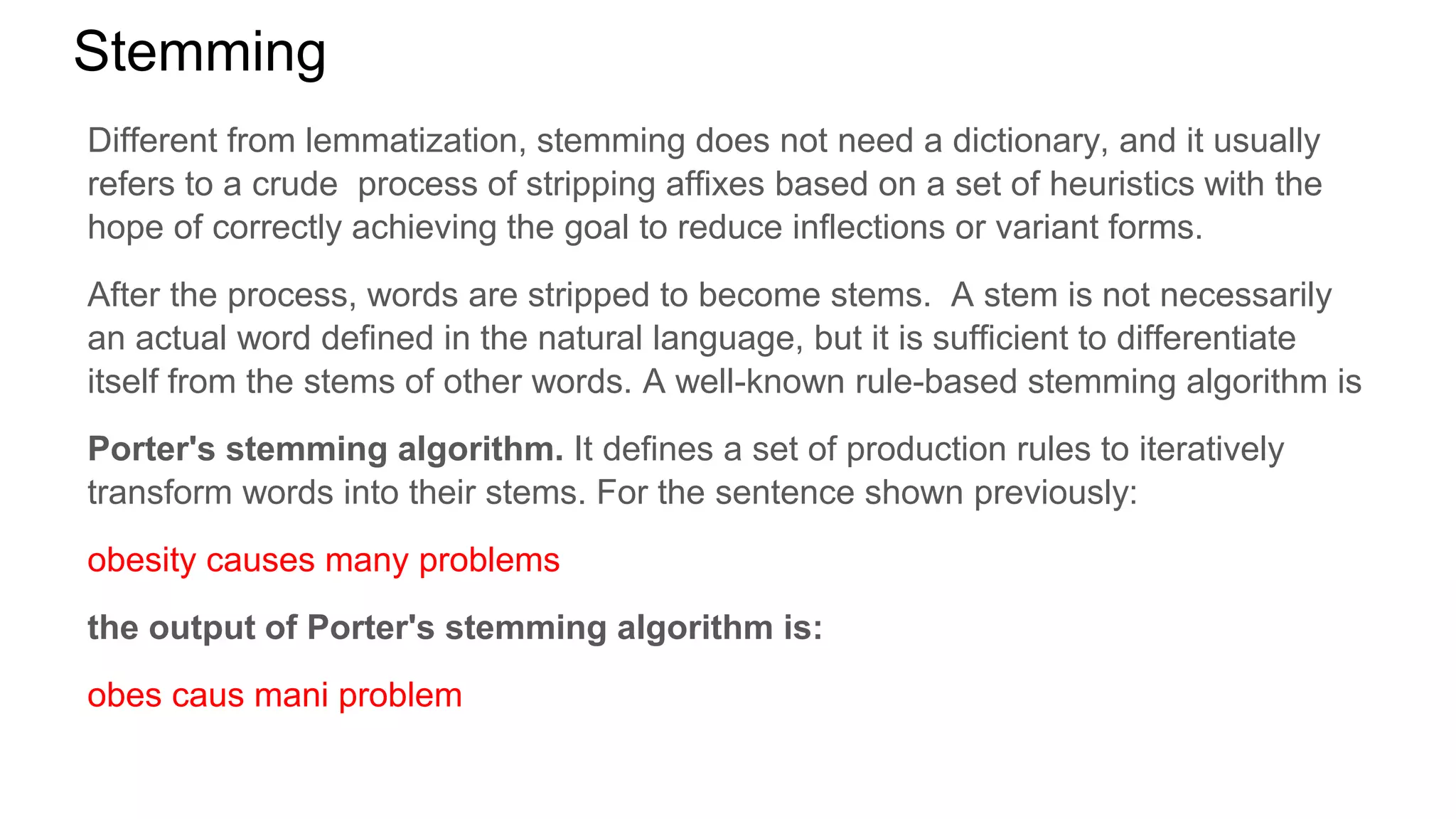 Stemming
Different from lemmatization, stemming does not need a dictionary, and it usually
refers to a crude process of stripping affixes based on a set of heuristics with the
hope of correctly achieving the goal to reduce inflections or variant forms.
After the process, words are stripped to become stems. A stem is not necessarily
an actual word defined in the natural language, but it is sufficient to differentiate
itself from the stems of other words. A well-known rule-based stemming algorithm is
Porter's stemming algorithm. It defines a set of production rules to iteratively
transform words into their stems. For the sentence shown previously:
obesity causes many problems
the output of Porter's stemming algorithm is:
obes caus mani problem
 