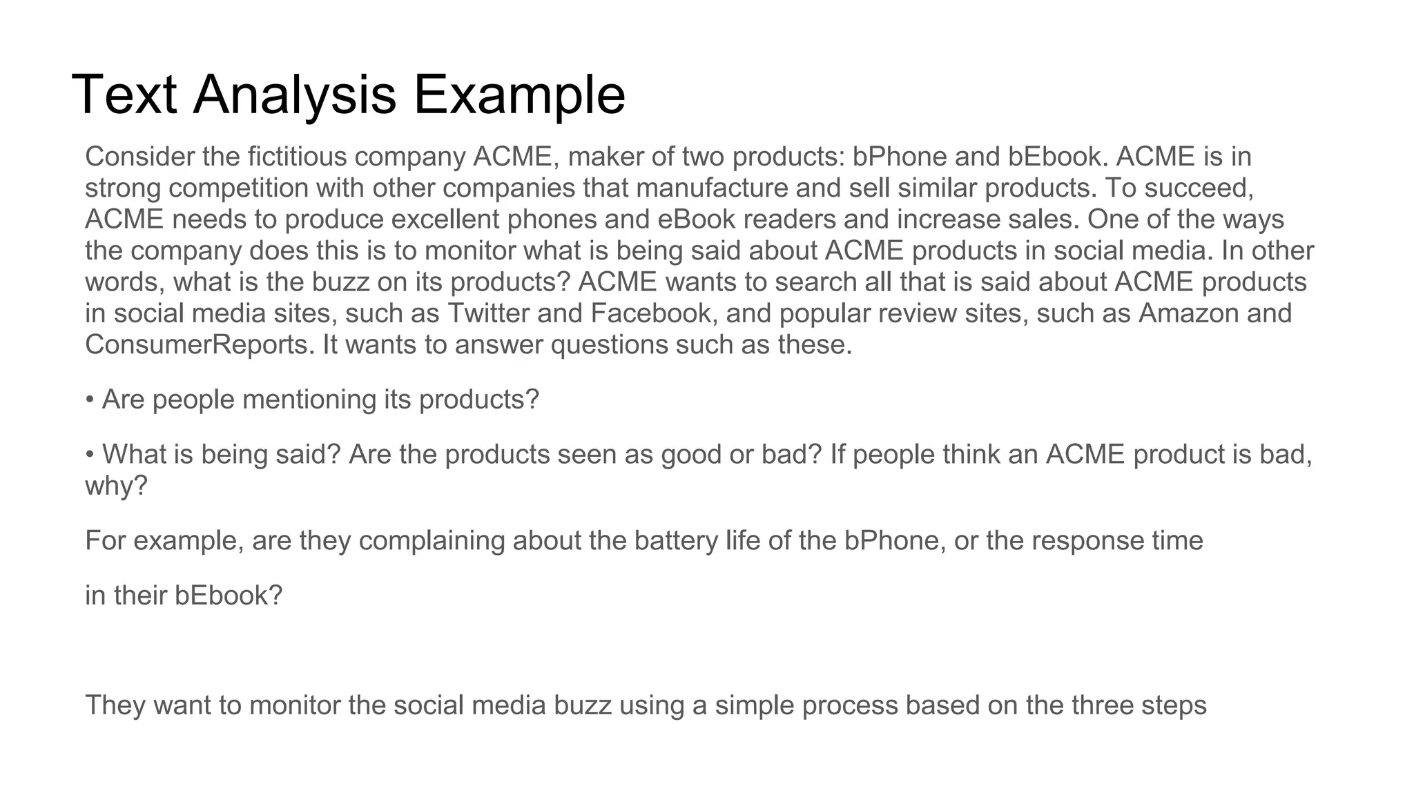 Text Analysis Example
Consider the fictitious company ACME, maker of two products: bPhone and bEbook. ACME is in
strong competition with other companies that manufacture and sell similar products. To succeed,
ACME needs to produce excellent phones and eBook readers and increase sales. One of the ways
the company does this is to monitor what is being said about ACME products in social media. In other
words, what is the buzz on its products? ACME wants to search all that is said about ACME products
in social media sites, such as Twitter and Facebook, and popular review sites, such as Amazon and
ConsumerReports. It wants to answer questions such as these.
• Are people mentioning its products?
• What is being said? Are the products seen as good or bad? If people think an ACME product is bad,
why?
For example, are they complaining about the battery life of the bPhone, or the response time
in their bEbook?
They want to monitor the social media buzz using a simple process based on the three steps
 