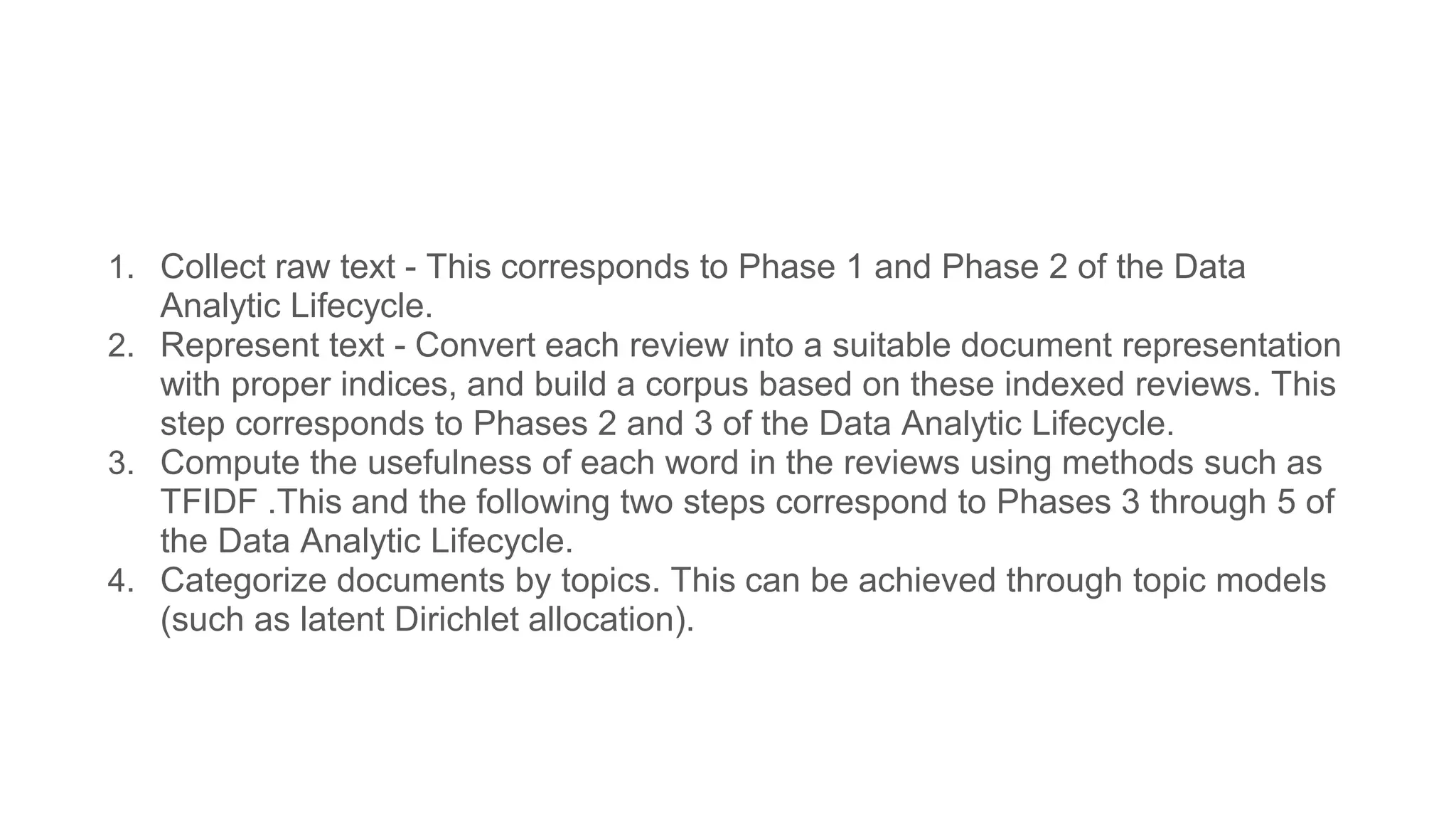 1. Collect raw text - This corresponds to Phase 1 and Phase 2 of the Data
Analytic Lifecycle.
2. Represent text - Convert each review into a suitable document representation
with proper indices, and build a corpus based on these indexed reviews. This
step corresponds to Phases 2 and 3 of the Data Analytic Lifecycle.
3. Compute the usefulness of each word in the reviews using methods such as
TFIDF .This and the following two steps correspond to Phases 3 through 5 of
the Data Analytic Lifecycle.
4. Categorize documents by topics. This can be achieved through topic models
(such as latent Dirichlet allocation).
 