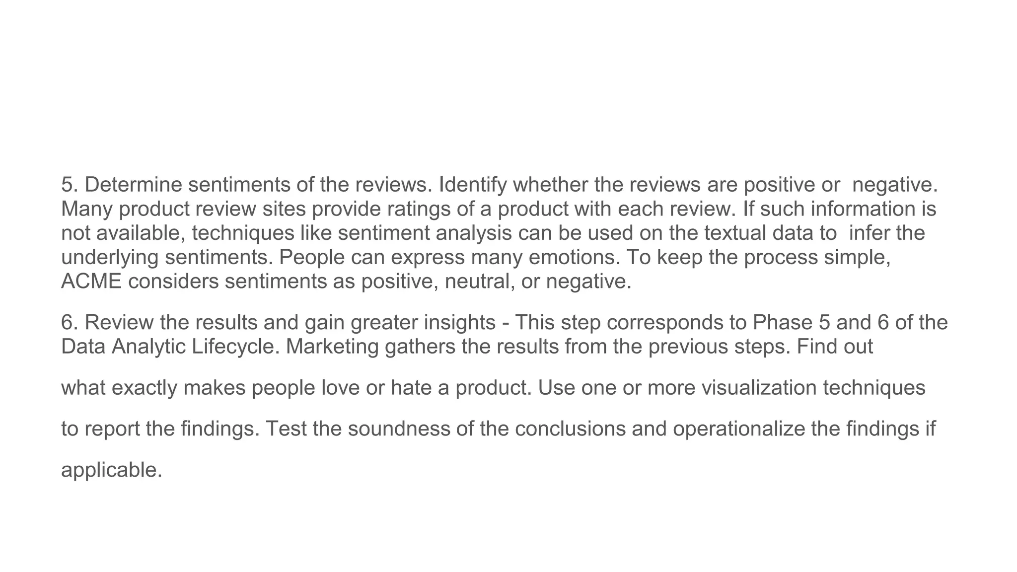 5. Determine sentiments of the reviews. Identify whether the reviews are positive or negative.
Many product review sites provide ratings of a product with each review. If such information is
not available, techniques like sentiment analysis can be used on the textual data to infer the
underlying sentiments. People can express many emotions. To keep the process simple,
ACME considers sentiments as positive, neutral, or negative.
6. Review the results and gain greater insights - This step corresponds to Phase 5 and 6 of the
Data Analytic Lifecycle. Marketing gathers the results from the previous steps. Find out
what exactly makes people love or hate a product. Use one or more visualization techniques
to report the findings. Test the soundness of the conclusions and operationalize the findings if
applicable.
 