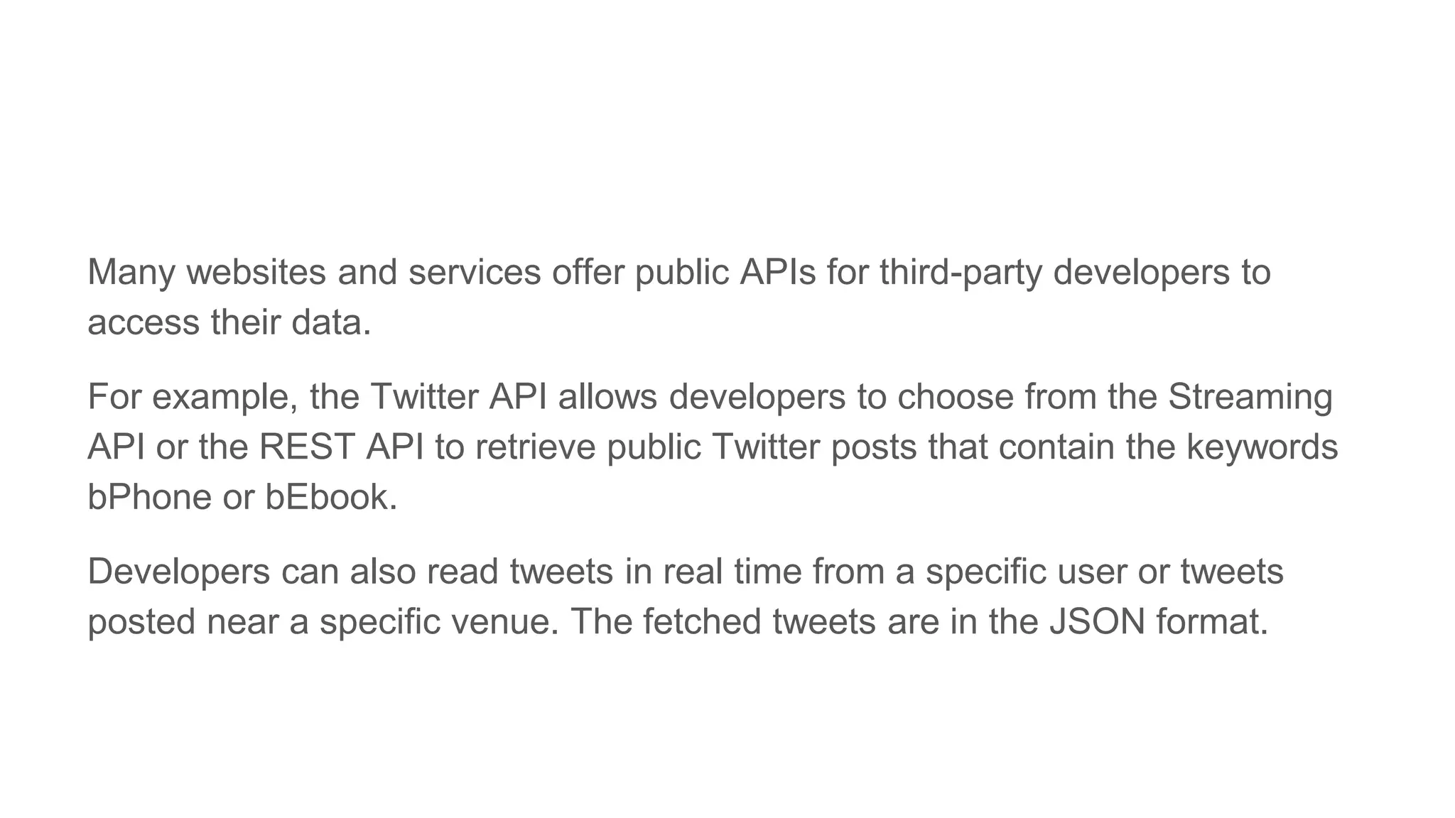 Many websites and services offer public APIs for third-party developers to
access their data.
For example, the Twitter API allows developers to choose from the Streaming
API or the REST API to retrieve public Twitter posts that contain the keywords
bPhone or bEbook.
Developers can also read tweets in real time from a specific user or tweets
posted near a specific venue. The fetched tweets are in the JSON format.
 