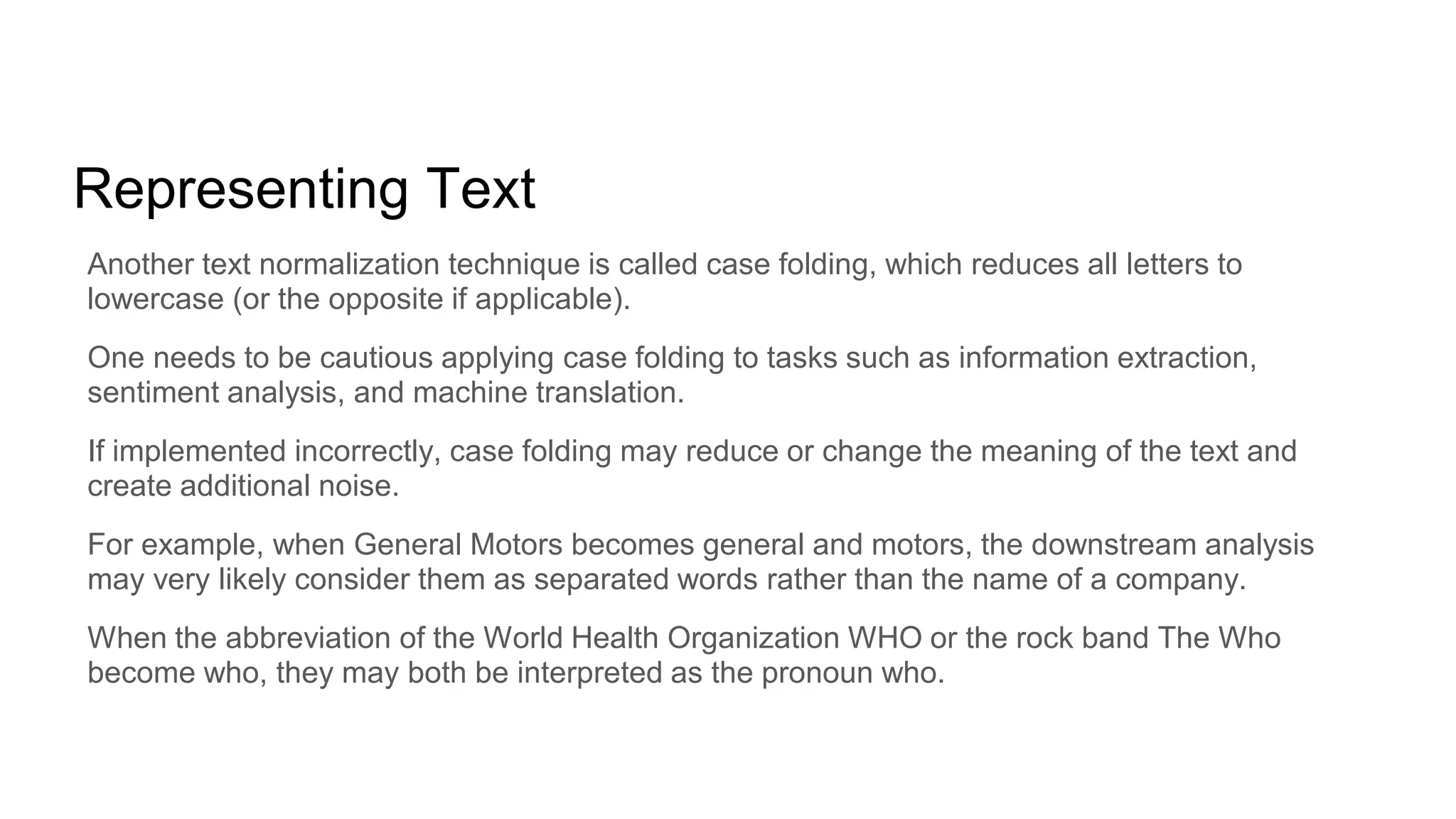 Representing Text
Another text normalization technique is called case folding, which reduces all letters to
lowercase (or the opposite if applicable).
One needs to be cautious applying case folding to tasks such as information extraction,
sentiment analysis, and machine translation.
If implemented incorrectly, case folding may reduce or change the meaning of the text and
create additional noise.
For example, when General Motors becomes general and motors, the downstream analysis
may very likely consider them as separated words rather than the name of a company.
When the abbreviation of the World Health Organization WHO or the rock band The Who
become who, they may both be interpreted as the pronoun who.
 