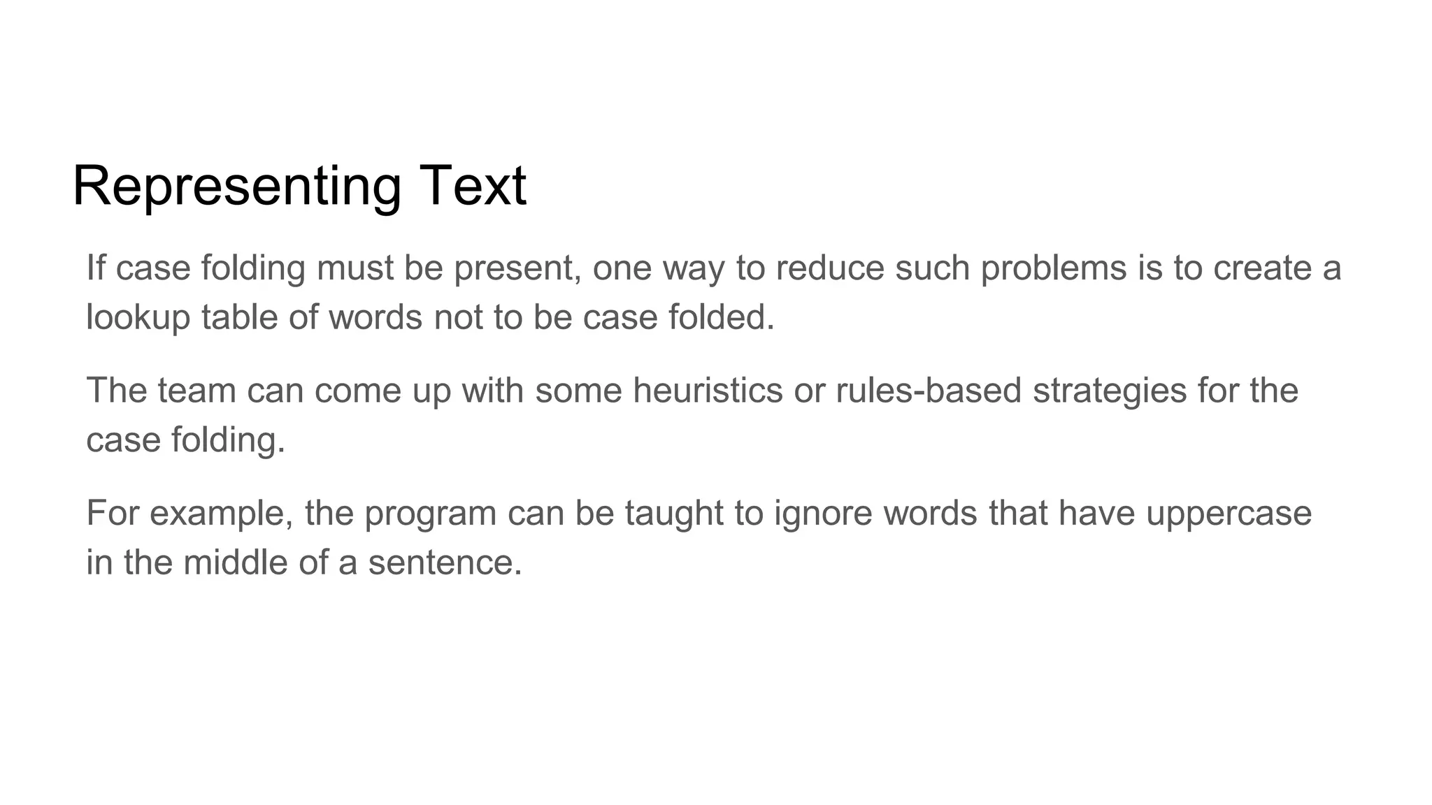 Representing Text
If case folding must be present, one way to reduce such problems is to create a
lookup table of words not to be case folded.
The team can come up with some heuristics or rules-based strategies for the
case folding.
For example, the program can be taught to ignore words that have uppercase
in the middle of a sentence.
 